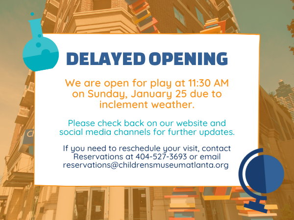 We are open for play at 11:30 AM on Sunday, January 25 due to inclement weather. Please check back on our website and social media channels for further updates. If you need to reschedule your visit, contact Reservations at 404-527-3693 or email reservations@childrensmuseumatlanta.org