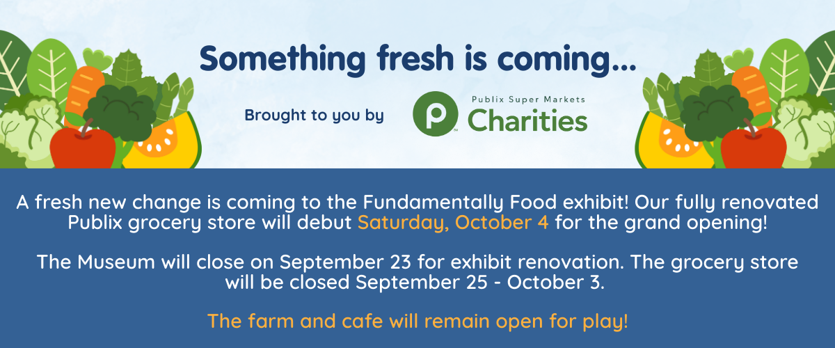 Something fresh is coming... 

A fresh new change is coming to the Fundamentally Food exhibit! Our fully renovated Publix grocery store will debut Saturday, October 4 for the grand opening!

The Museum will close on September 23 for exhibit renovation. The grocery store will be closed September 25 - October 3. 

The farm and cafe will remain open for play!