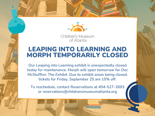 Our Leaping into Learning exhibit is unexpectedly closed today for maintenance. Morph will open tomorrow for Doc McStuffins: The Exhibit. Due to exhibit areas being closed, tickets for Friday, September 25 are 15% off.