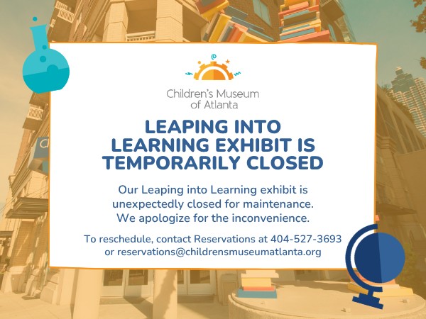 Our Leaping into Learning exhibit is unexpectedly closed for maintenance. We apologize for the inconvenience. To reschedule, contact Reservations at 404-527-3693 or reservations@childrensmuseumatlanta.org